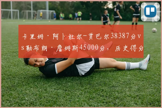 卡里姆·阿卜杜尔-贾巴尔38387分vs勒布朗·詹姆斯45000分，历史得分王迭代数据全解析
