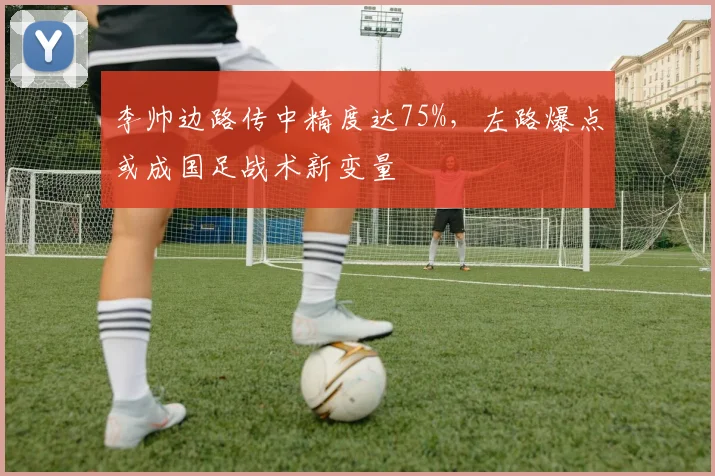 李帅边路传中精度达75%，左路爆点或成国足战术新变量