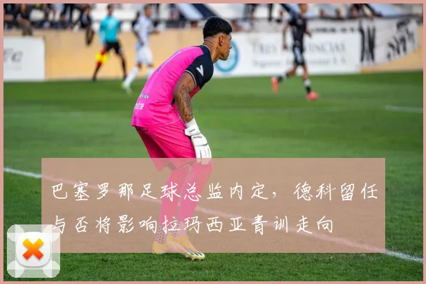 巴塞罗那足球总监内定，德科留任与否将影响拉玛西亚青训走向