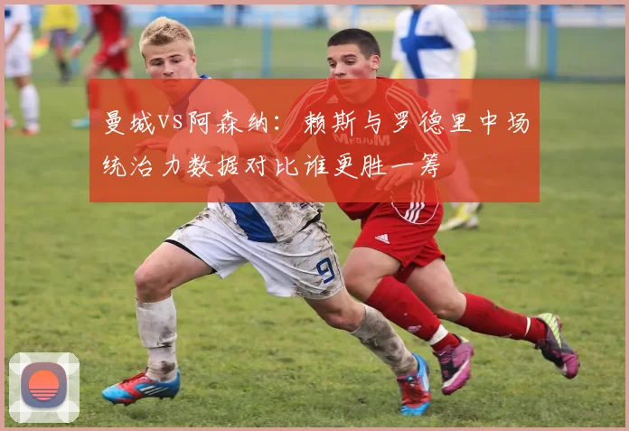 曼城vs阿森纳：赖斯与罗德里中场统治力数据对比谁更胜一筹