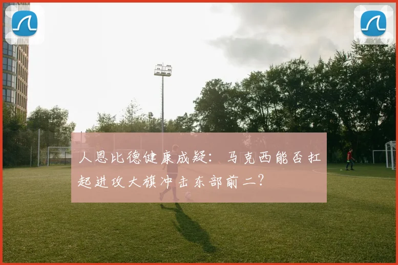 人恩比德健康成疑：马克西能否扛起进攻大旗冲击东部前二？