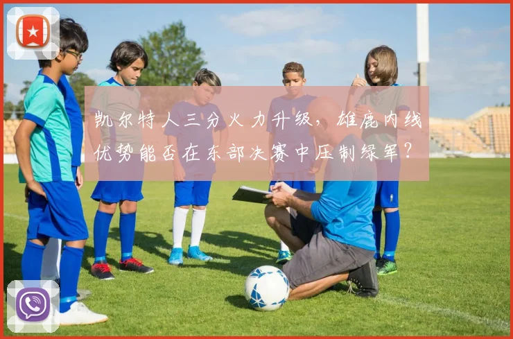 凯尔特人三分火力升级，雄鹿内线优势能否在东部决赛中压制绿军？