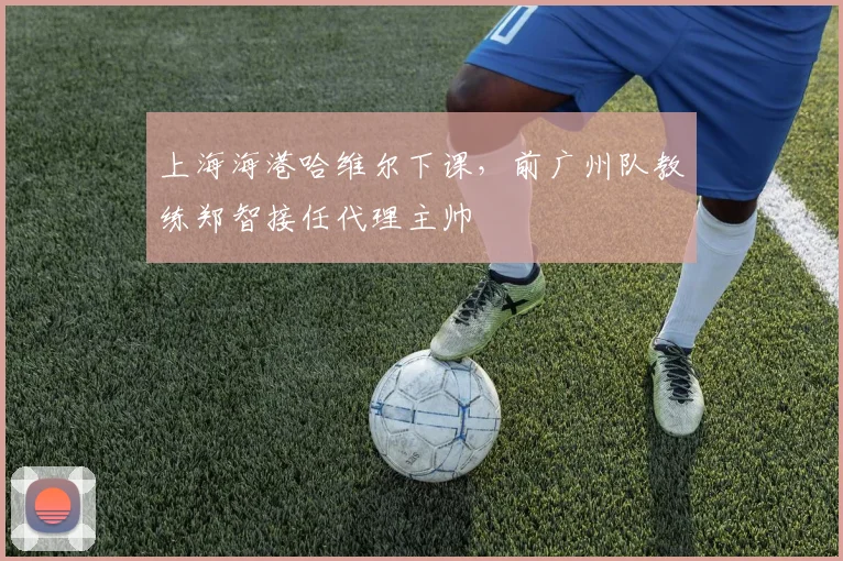 上海海港哈维尔下课，前广州队教练郑智接任代理主帅